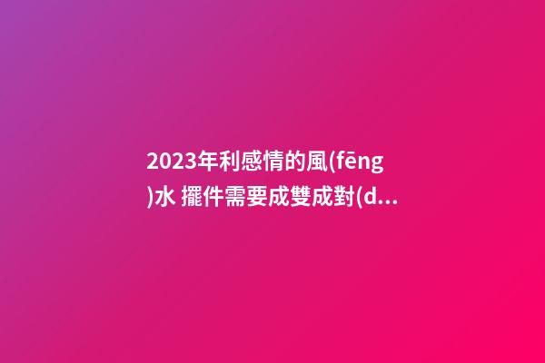 2023年利感情的風(fēng)水 擺件需要成雙成對(duì)